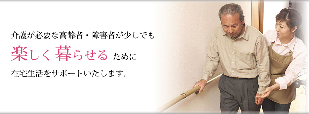 介護が必要な高齢者・障害者が少しでも楽しく暮らせるために在宅生活をサポートいたします。